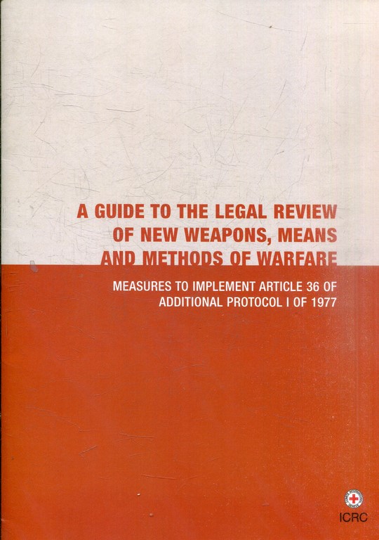 A GUIDE TO LEGAL REVIEW OF NEW WEAPONS, MEANS AND METHODS OF WARFARE. MEASURES TO IMPLEMENT ARTICLE 36 OF ADDITIONAL PROTOCOL I OF 1977.